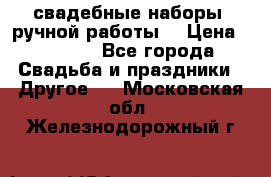 свадебные наборы (ручной работы) › Цена ­ 1 200 - Все города Свадьба и праздники » Другое   . Московская обл.,Железнодорожный г.